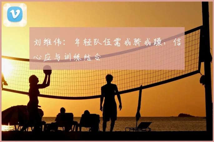 刘维伟:年轻队伍需戒骄戒躁,信心应与训练结合