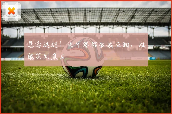 悬念迭起!法甲赛程激战正酣,谁能笑到最后