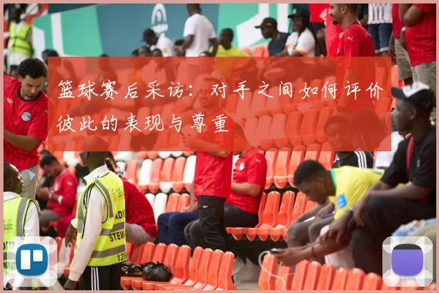 篮球赛后采访:对手之间如何评价彼此的表现与尊重