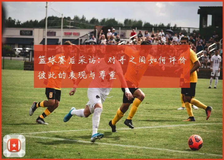 篮球赛后采访：对手之间如何评价彼此的表现与尊重