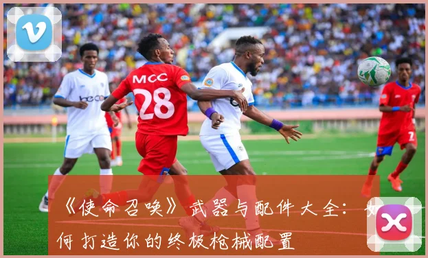 《使命召唤》武器与配件大全:如何打造你的终极枪械配置