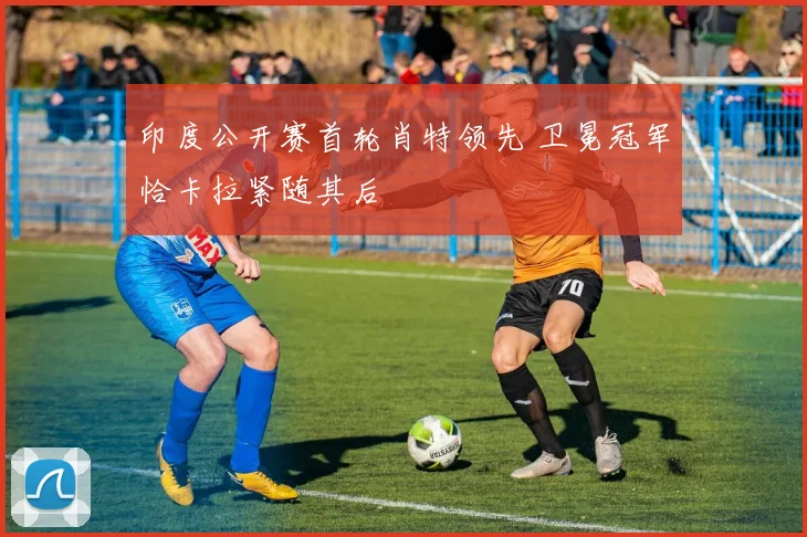 印度公开赛首轮肖特领先 卫冕冠军恰卡拉紧随其后