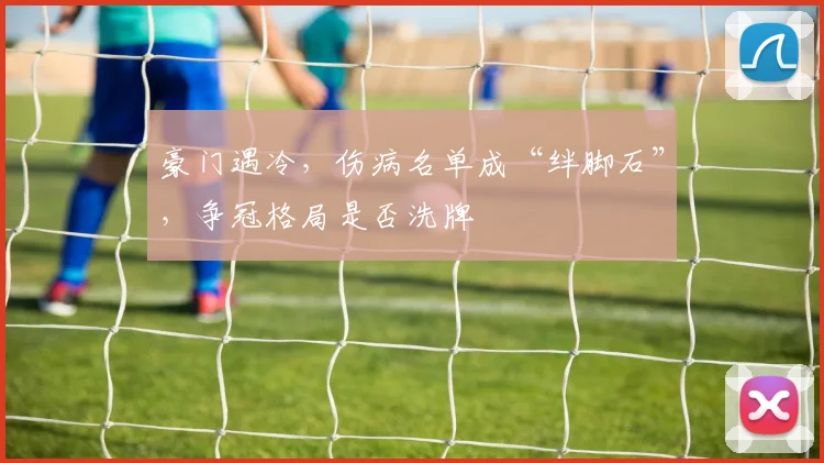 豪门遇冷,伤病名单成“绊脚石”,争冠格局是否洗牌