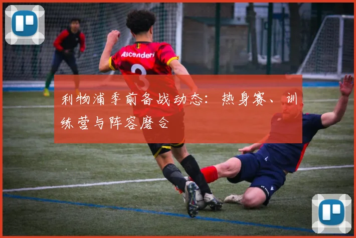 利物浦季前备战动态:热身赛、训练营与阵容磨合