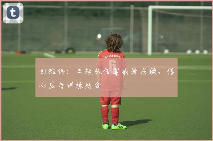 刘维伟:年轻队伍需戒骄戒躁,信心应与训练结合