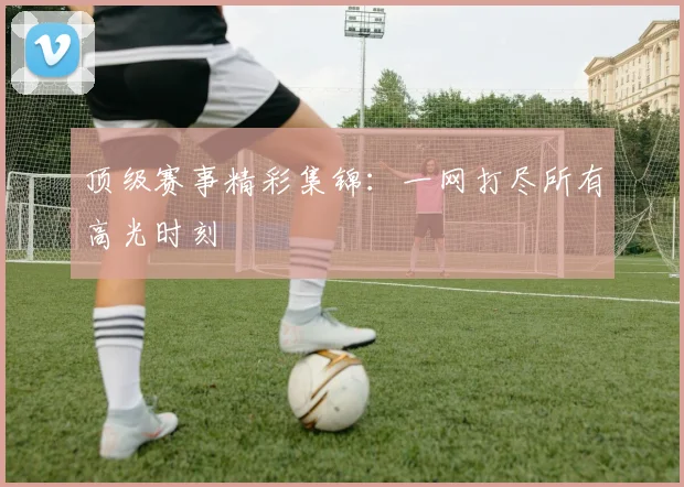 顶级赛事精彩集锦：一网打尽所有高光时刻