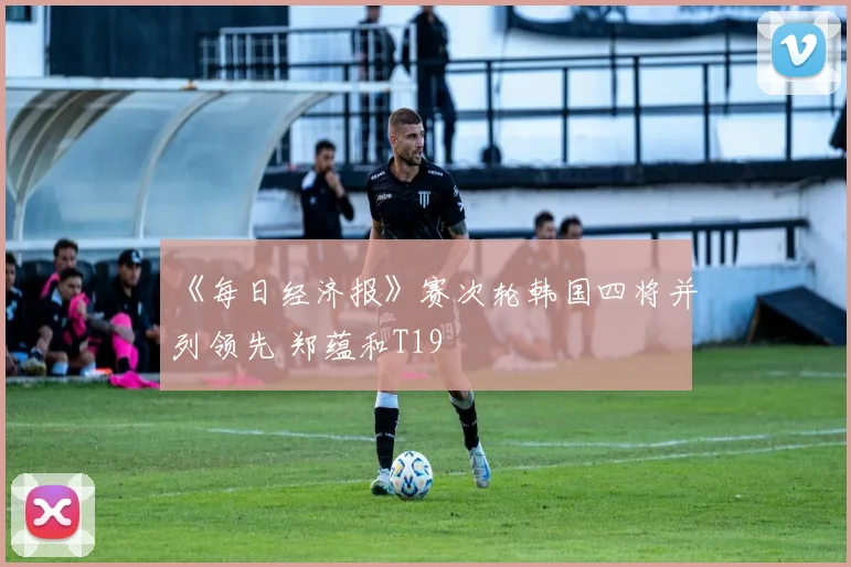 《每日经济报》赛次轮韩国四将并列领先 郑蕴和T19