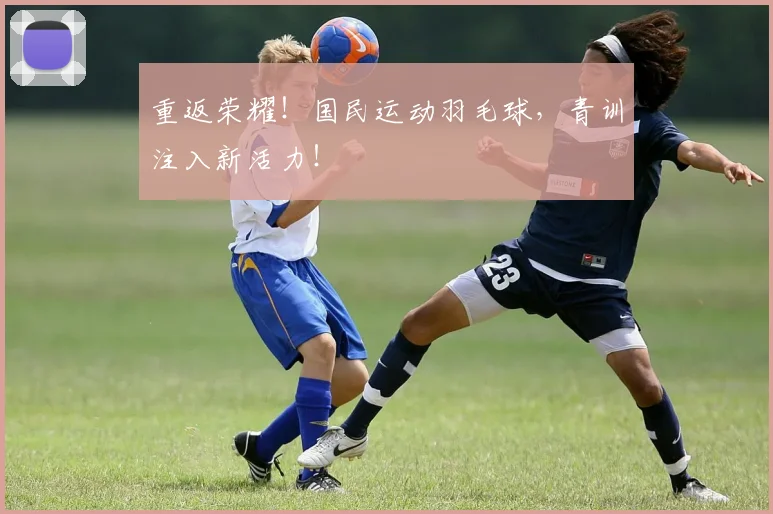 重返荣耀!国民运动羽毛球,青训注入新活力!