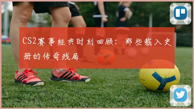CS2赛事经典时刻回顾:那些载入史册的传奇残局