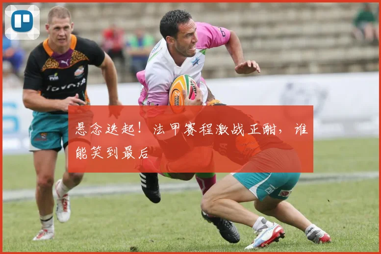 悬念迭起!法甲赛程激战正酣,谁能笑到最后