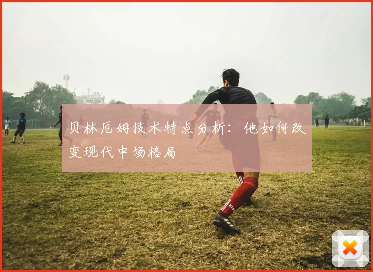 贝林厄姆技术特点分析：他如何改变现代中场格局