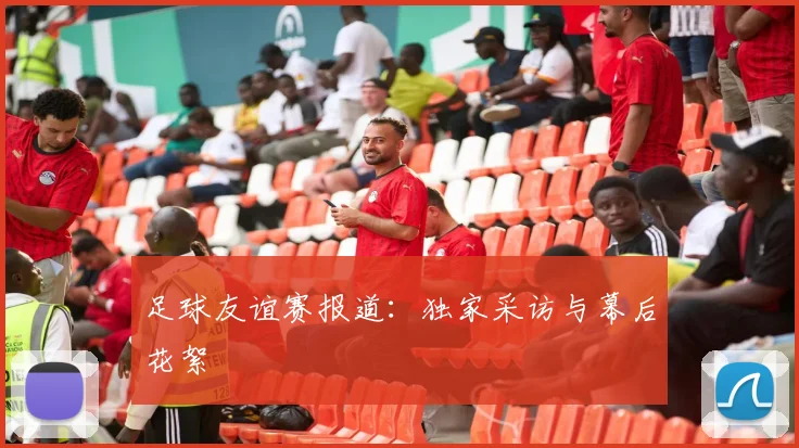 足球友谊赛报道:独家采访与幕后花絮