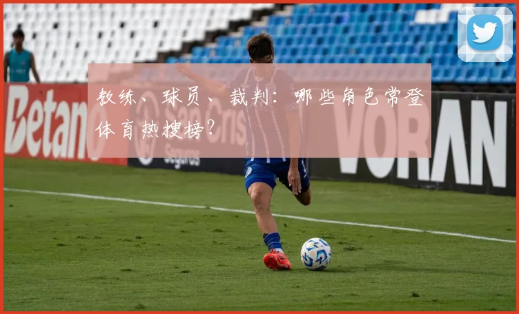 教练、球员、裁判:哪些角色常登体育热搜榜?