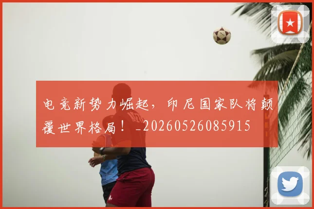 电竞新势力崛起，印尼国家队将颠覆世界格局！_20260526085915