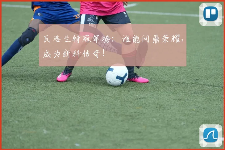 瓦洛兰特冠军榜：谁能问鼎荣耀，成为新科传奇！