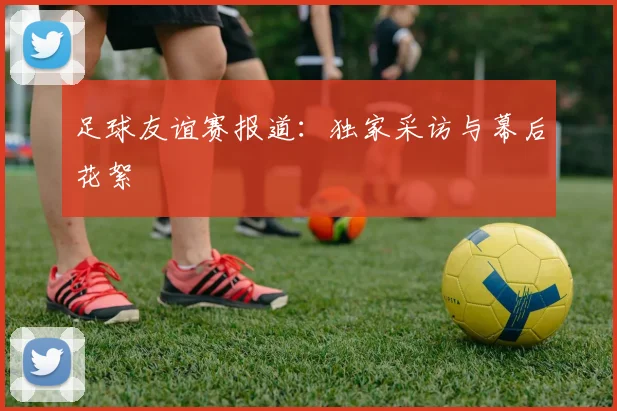足球友谊赛报道：独家采访与幕后花絮