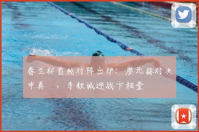 春兰杯首轮对阵出炉:廖元赫对决申真谞,李钦诚迎战卞相壹