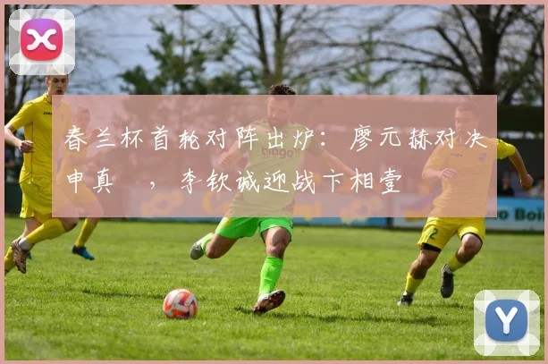 春兰杯首轮对阵出炉:廖元赫对决申真谞,李钦诚迎战卞相壹